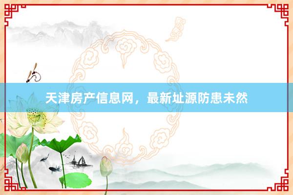 天津房产信息网,最新址源防患未然
